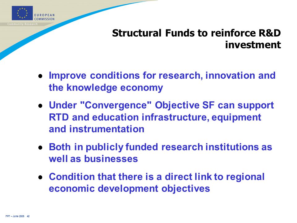 FP7 – June Structural Funds to reinforce R&D investment l Improve conditions for research, innovation and the knowledge economy l Under Convergence Objective SF can support RTD and education infrastructure, equipment and instrumentation l Both in publicly funded research institutions as well as businesses l Condition that there is a direct link to regional economic development objectives