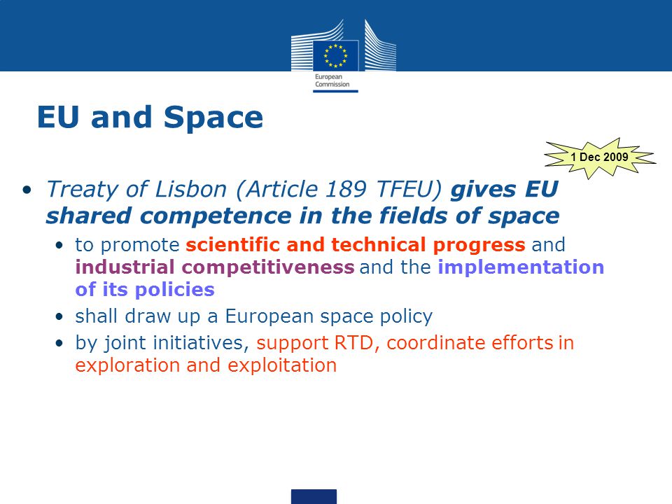 EU and Space Treaty of Lisbon (Article 189 TFEU) gives EU shared competence in the fields of space to promote scientific and technical progress and industrial competitiveness and the implementation of its policies shall draw up a European space policy by joint initiatives, support RTD, coordinate efforts in exploration and exploitation 1 Dec 2009