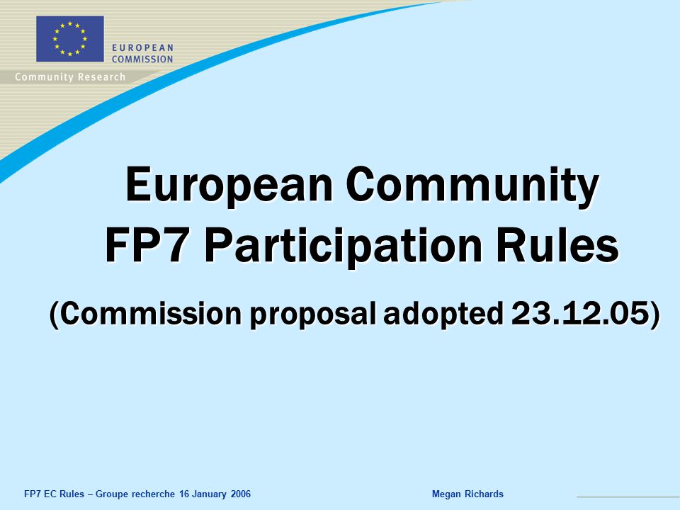 FP7 EC Rules – Groupe recherche 16 January 2006Megan Richards European Community FP7 Participation Rules (Commission proposal adopted )