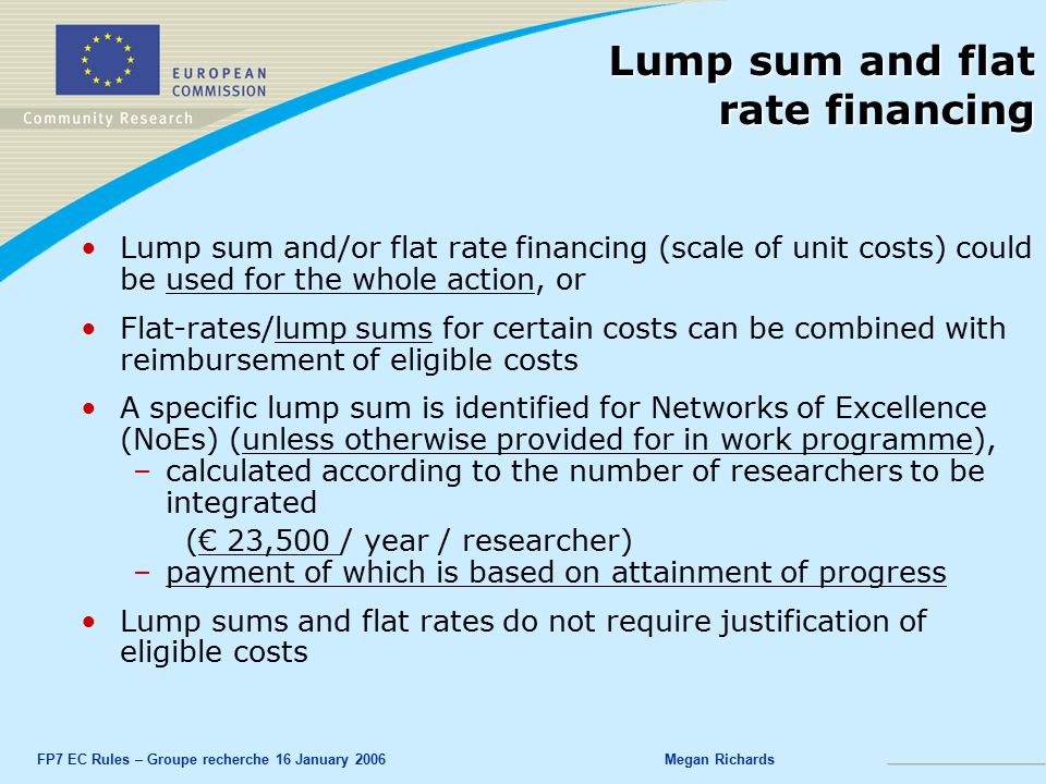 FP7 EC Rules – Groupe recherche 16 January 2006Megan Richards Lump sum and flat rate financing Lump sum and/or flat rate financing (scale of unit costs) could be used for the whole action, or Flat-rates/lump sums for certain costs can be combined with reimbursement of eligible costs A specific lump sum is identified for Networks of Excellence (NoEs) (unless otherwise provided for in work programme), –calculated according to the number of researchers to be integrated (€ 23,500 / year / researcher) –payment of which is based on attainment of progress Lump sums and flat rates do not require justification of eligible costs