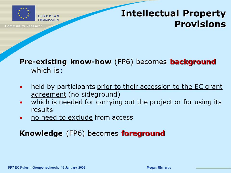 FP7 EC Rules – Groupe recherche 16 January 2006Megan Richards Pre-existing know-how (FP6) becomes background which is: held by participants prior to their accession to the EC grant agreement (no sideground) which is needed for carrying out the project or for using its results no need to exclude from access Knowledge (FP6) becomes foreground Intellectual Property Provisions