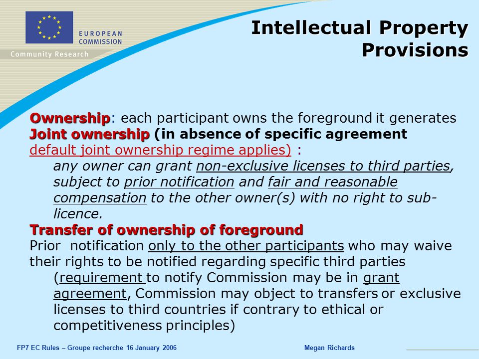 FP7 EC Rules – Groupe recherche 16 January 2006Megan Richards Ownership Ownership: each participant owns the foreground it generates Joint ownership Joint ownership (in absence of specific agreement default joint ownership regime applies) : any owner can grant non-exclusive licenses to third parties, subject to prior notification and fair and reasonable compensation to the other owner(s) with no right to sub- licence.