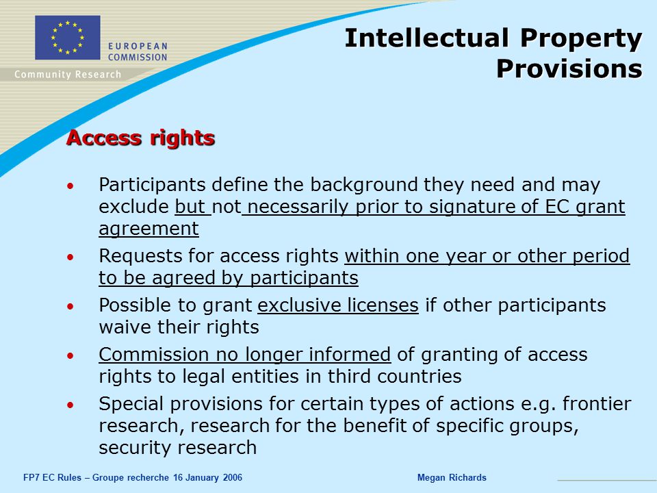 FP7 EC Rules – Groupe recherche 16 January 2006Megan Richards Access rights Participants define the background they need and may exclude but not necessarily prior to signature of EC grant agreement Requests for access rights within one year or other period to be agreed by participants Possible to grant exclusive licenses if other participants waive their rights Commission no longer informed of granting of access rights to legal entities in third countries Special provisions for certain types of actions e.g.