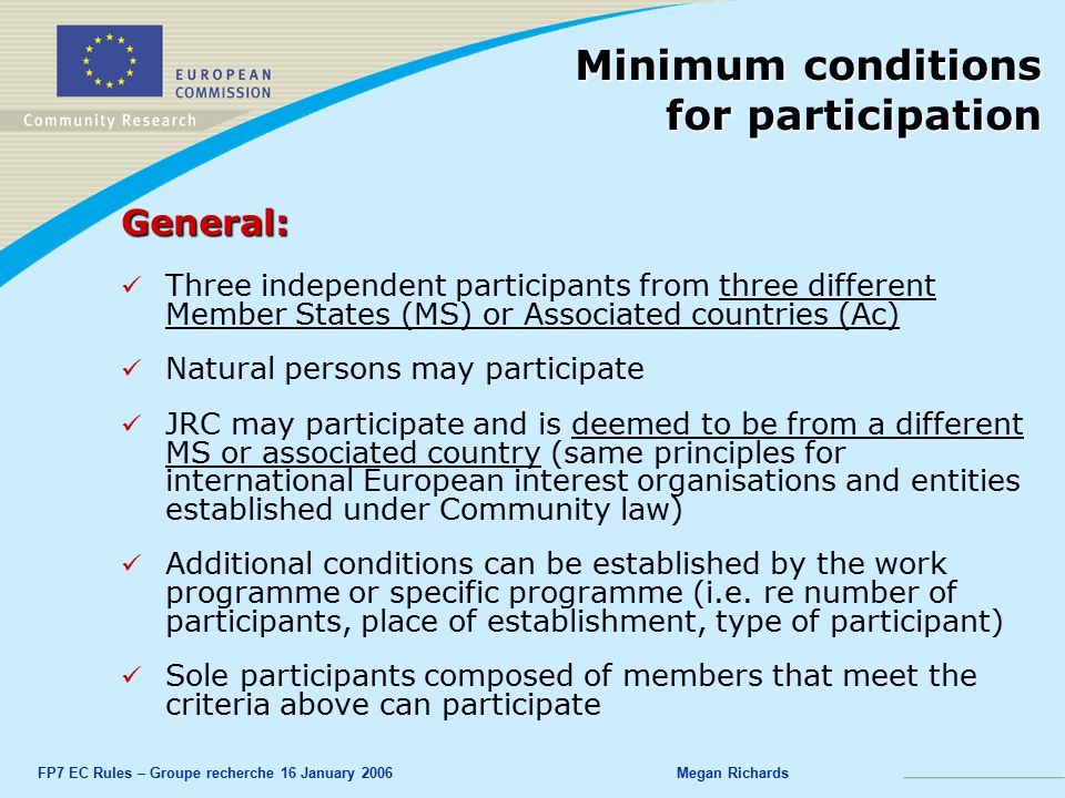 FP7 EC Rules – Groupe recherche 16 January 2006Megan Richards General: Three independent participants from three different Member States (MS) or Associated countries (Ac) Natural persons may participate JRC may participate and is deemed to be from a different MS or associated country (same principles for international European interest organisations and entities established under Community law) Additional conditions can be established by the work programme or specific programme (i.e.