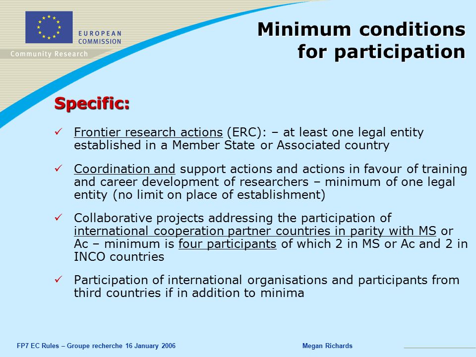 FP7 EC Rules – Groupe recherche 16 January 2006Megan Richards Specific: Frontier research actions (ERC): – at least one legal entity established in a Member State or Associated country Coordination and support actions and actions in favour of training and career development of researchers – minimum of one legal entity (no limit on place of establishment) Collaborative projects addressing the participation of international cooperation partner countries in parity with MS or Ac – minimum is four participants of which 2 in MS or Ac and 2 in INCO countries Participation of international organisations and participants from third countries if in addition to minima Minimum conditions for participation