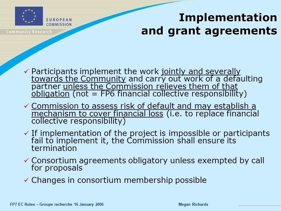 FP7 EC Rules – Groupe recherche 16 January 2006Megan Richards Implementation and grant agreements Participants implement the work jointly and severally towards the Community and carry out work of a defaulting partner unless the Commission relieves them of that obligation (not = FP6 financial collective responsibility) Commission to assess risk of default and may establish a mechanism to cover financial loss (i.e.