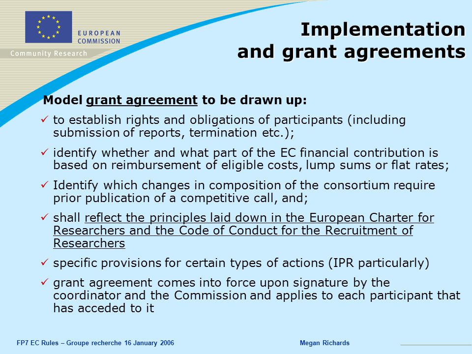 FP7 EC Rules – Groupe recherche 16 January 2006Megan Richards Implementation and grant agreements Model grant agreement to be drawn up: to establish rights and obligations of participants (including submission of reports, termination etc.); identify whether and what part of the EC financial contribution is based on reimbursement of eligible costs, lump sums or flat rates; Identify which changes in composition of the consortium require prior publication of a competitive call, and; shall reflect the principles laid down in the European Charter for Researchers and the Code of Conduct for the Recruitment of Researchers specific provisions for certain types of actions (IPR particularly) grant agreement comes into force upon signature by the coordinator and the Commission and applies to each participant that has acceded to it