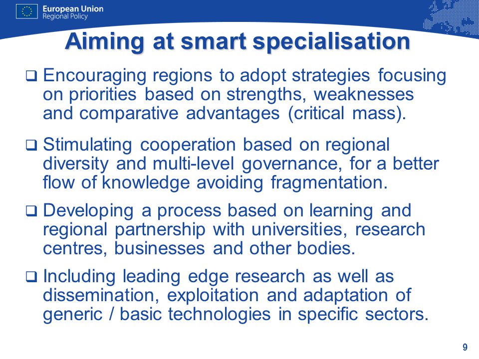 9 Aiming at smart specialisation  Encouraging regions to adopt strategies focusing on priorities based on strengths, weaknesses and comparative advantages (critical mass).