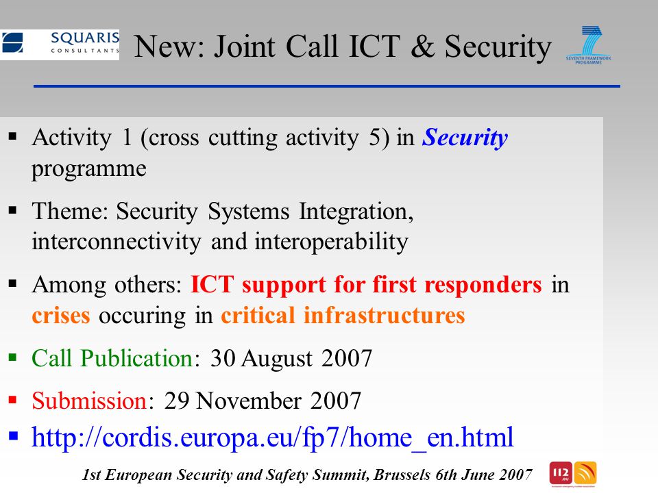 New: Joint Call ICT & Security  Activity 1 (cross cutting activity 5) in Security programme  Theme: Security Systems Integration, interconnectivity and interoperability  Among others: ICT support for first responders in crises occuring in critical infrastructures  Call Publication: 30 August 2007  Submission: 29 November 2007    1st European Security and Safety Summit, Brussels 6th June 2007