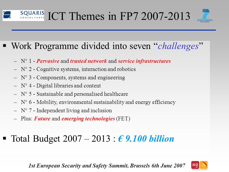ICT Themes in FP  Work Programme divided into seven challenges –N° 1 - Pervasive and trusted network and service infrastructures –N° 2 - Cognitive systems, interaction and robotics –N° 3 - Components, systems and engineering –N° 4 - Digital libraries and content –N° 5 - Sustainable and personalised healthcare –N° 6 - Mobility, environmental sustainability and energy efficiency –N° 7 - Independent living and inclusion –Plus: Future and emerging technologies (FET)  Total Budget 2007 – 2013 : € billion 1st European Security and Safety Summit, Brussels 6th June 2007