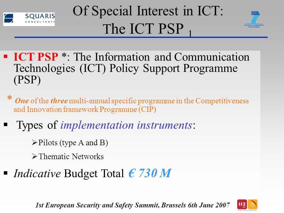 Of Special Interest in ICT: T he ICT PSP 1  ICT PSP *: The Information and Communication Technologies (ICT) Policy Support Programme (PSP) * One of the three multi-annual specific programme in the Competitiveness and Innovation framework Programme (CIP)  Types of implementation instruments:  Pilots (type A and B)  Thematic Networks  Indicative Budget Total € 730 M 1st European Security and Safety Summit, Brussels 6th June 2007