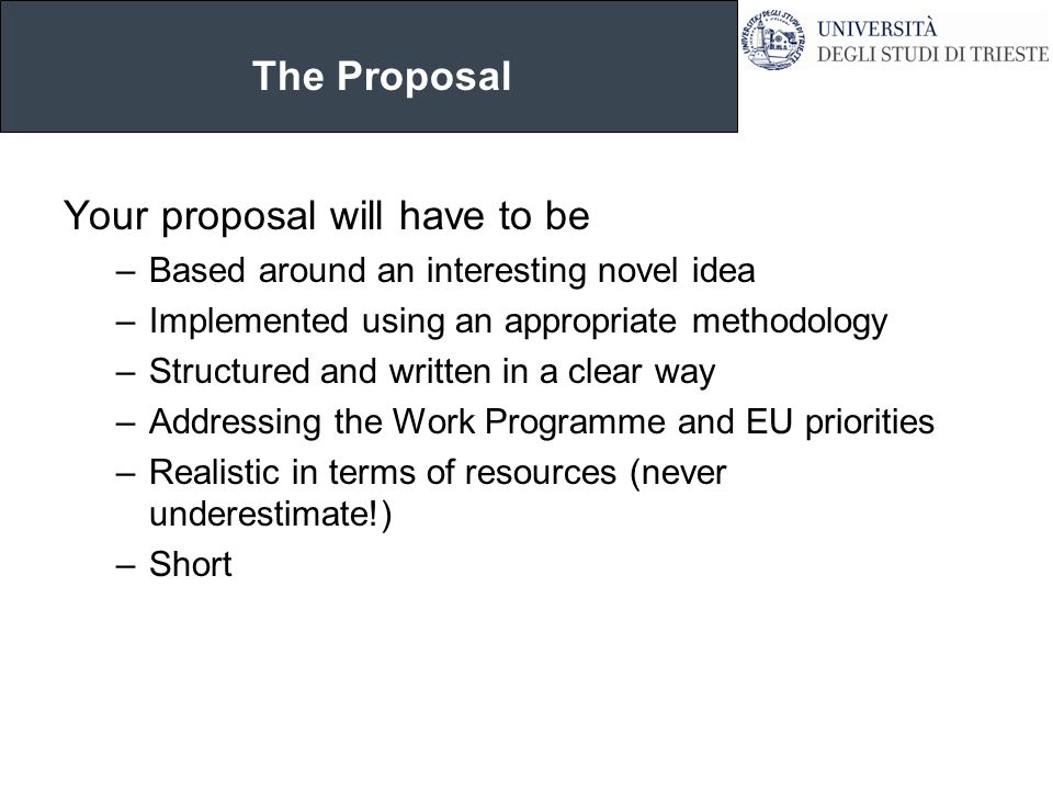 The Proposal Your proposal will have to be –Based around an interesting novel idea –Implemented using an appropriate methodology –Structured and written in a clear way –Addressing the Work Programme and EU priorities –Realistic in terms of resources (never underestimate!) –Short
