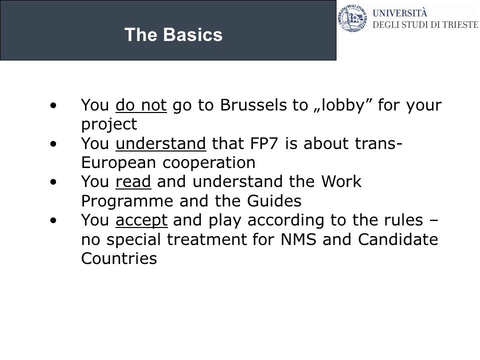 The Basics You do not go to Brussels to „lobby for your project You understand that FP7 is about trans- European cooperation You read and understand the Work Programme and the Guides You accept and play according to the rules – no special treatment for NMS and Candidate Countries
