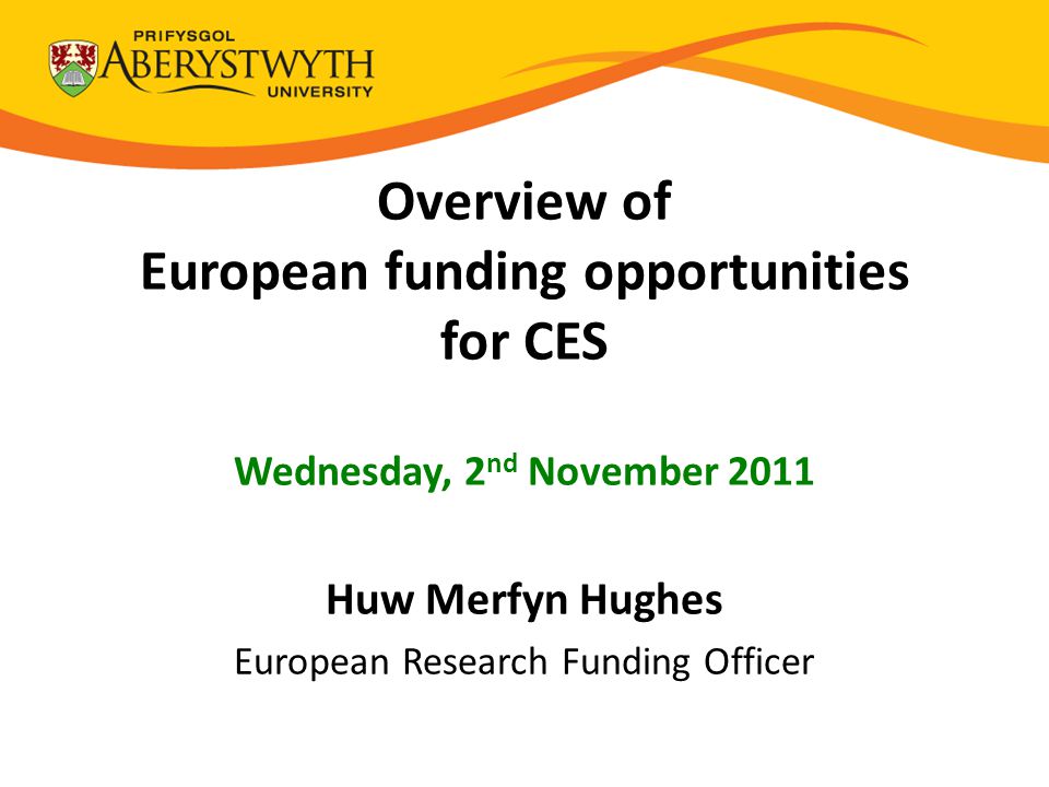 Overview of European funding opportunities for CES Wednesday, 2 nd November 2011 Huw Merfyn Hughes European Research Funding Officer