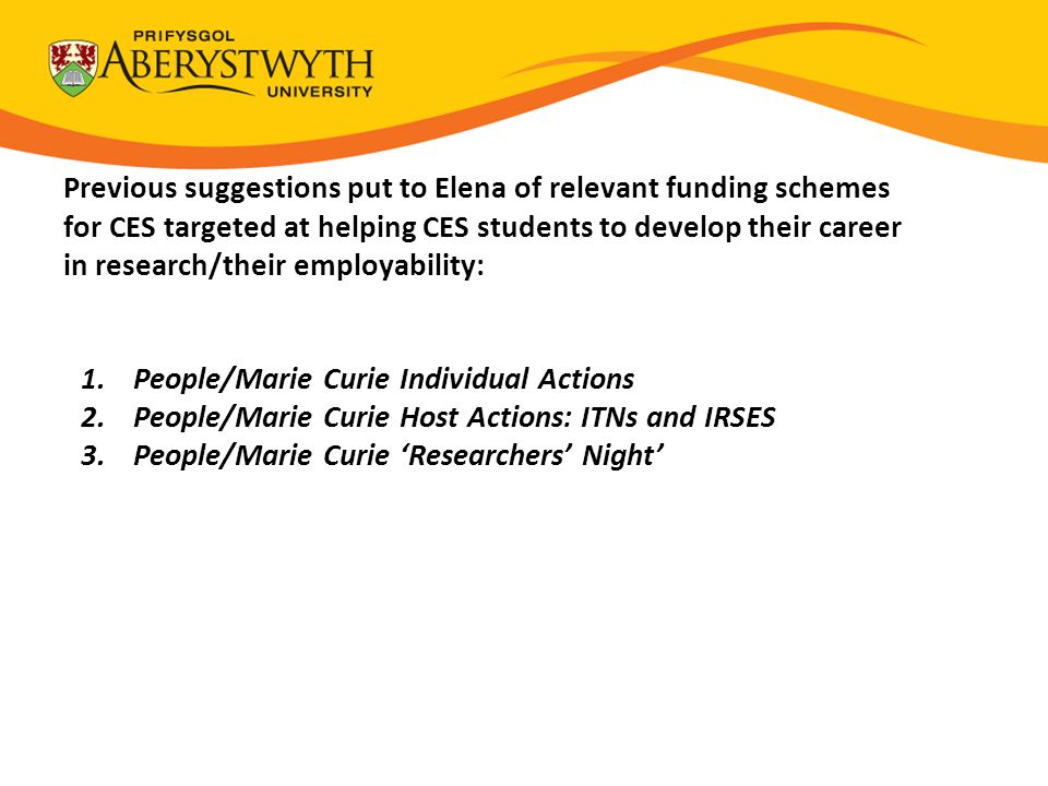 Previous suggestions put to Elena of relevant funding schemes for CES targeted at helping CES students to develop their career in research/their employability: 1.People/Marie Curie Individual Actions 2.People/Marie Curie Host Actions: ITNs and IRSES 3.People/Marie Curie ‘Researchers’ Night’