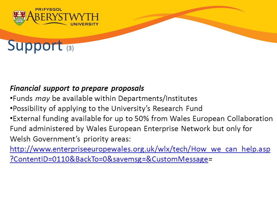 Support (3) Financial support to prepare proposals Funds may be available within Departments/Institutes Possibility of applying to the University’s Research Fund External funding available for up to 50% from Wales European Collaboration Fund administered by Wales European Enterprise Network but only for Welsh Government’s priority areas:   ContentID=0110&BackTo=0&savemsg=&CustomMessagehttp://  ContentID=0110&BackTo=0&savemsg=&CustomMessage= 