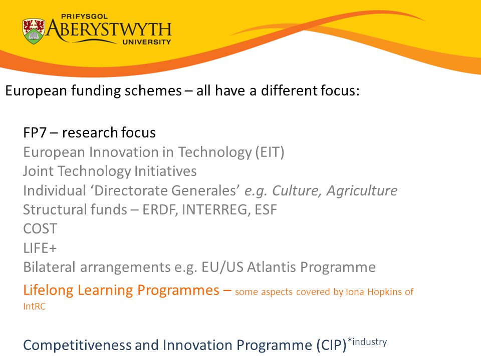 European funding schemes – all have a different focus: FP7 – research focus European Innovation in Technology (EIT) Joint Technology Initiatives Individual ‘Directorate Generales’ e.g.