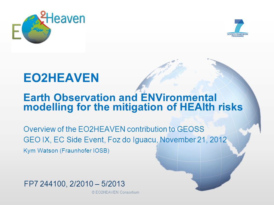 © EO2HEAVEN Consortium EO2HEAVEN Earth Observation and ENVironmental modelling for the mitigation of HEAlth risks Overview of the EO2HEAVEN contribution to GEOSS GEO IX, EC Side Event, Foz do Iguacu, November 21, 2012 Kym Watson (Fraunhofer IOSB) FP , 2/2010 – 5/2013