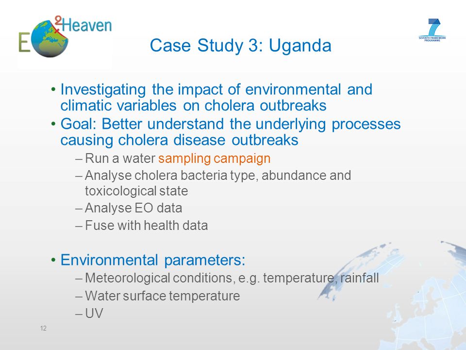 Case Study 3: Uganda Investigating the impact of environmental and climatic variables on cholera outbreaks Goal: Better understand the underlying processes causing cholera disease outbreaks –Run a water sampling campaign –Analyse cholera bacteria type, abundance and toxicological state –Analyse EO data –Fuse with health data Environmental parameters: –Meteorological conditions, e.g.