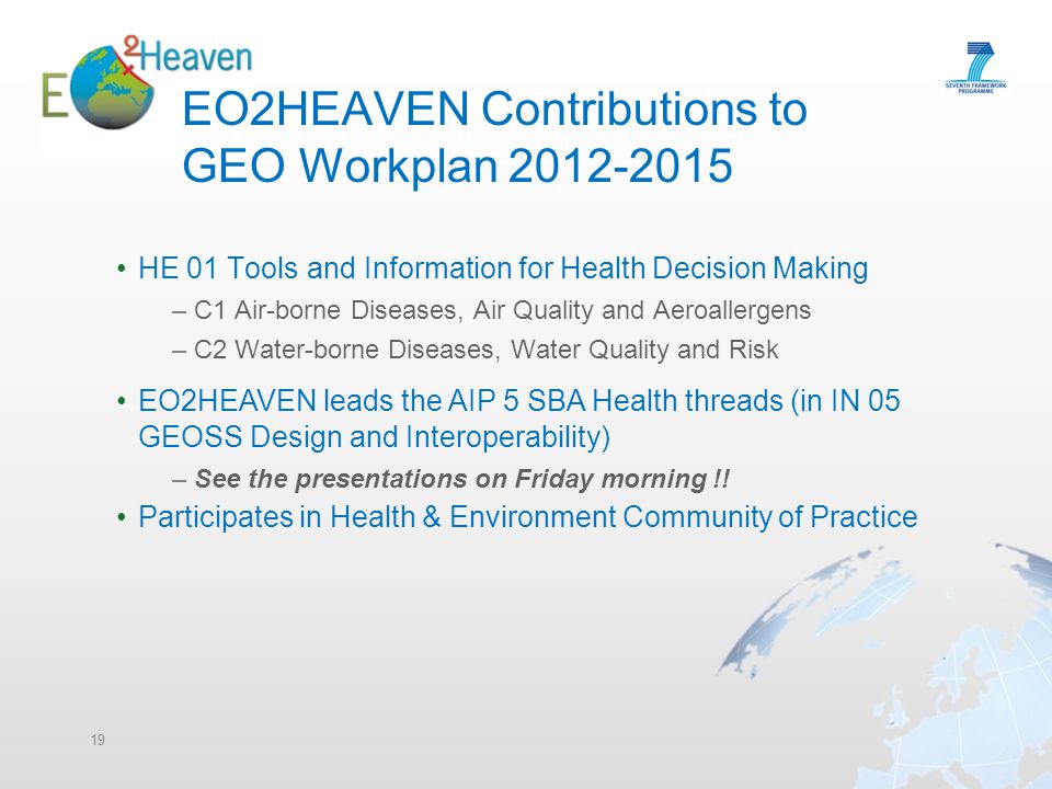 EO2HEAVEN Contributions to GEO Workplan HE 01 Tools and Information for Health Decision Making –C1 Air-borne Diseases, Air Quality and Aeroallergens –C2 Water-borne Diseases, Water Quality and Risk 19 EO2HEAVEN leads the AIP 5 SBA Health threads (in IN 05 GEOSS Design and Interoperability) –See the presentations on Friday morning !.