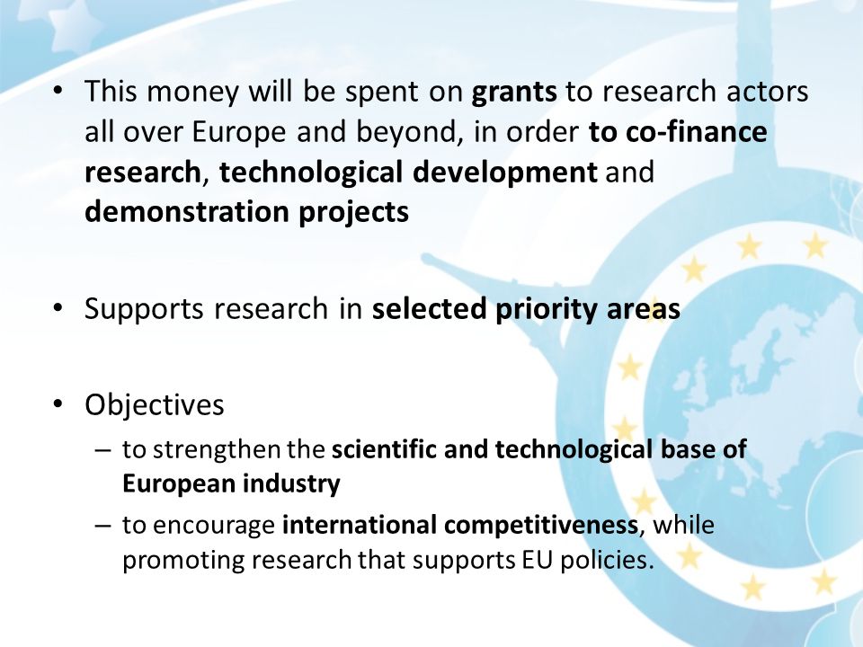 This money will be spent on grants to research actors all over Europe and beyond, in order to co-finance research, technological development and demonstration projects Supports research in selected priority areas Objectives – to strengthen the scientific and technological base of European industry – to encourage international competitiveness, while promoting research that supports EU policies.