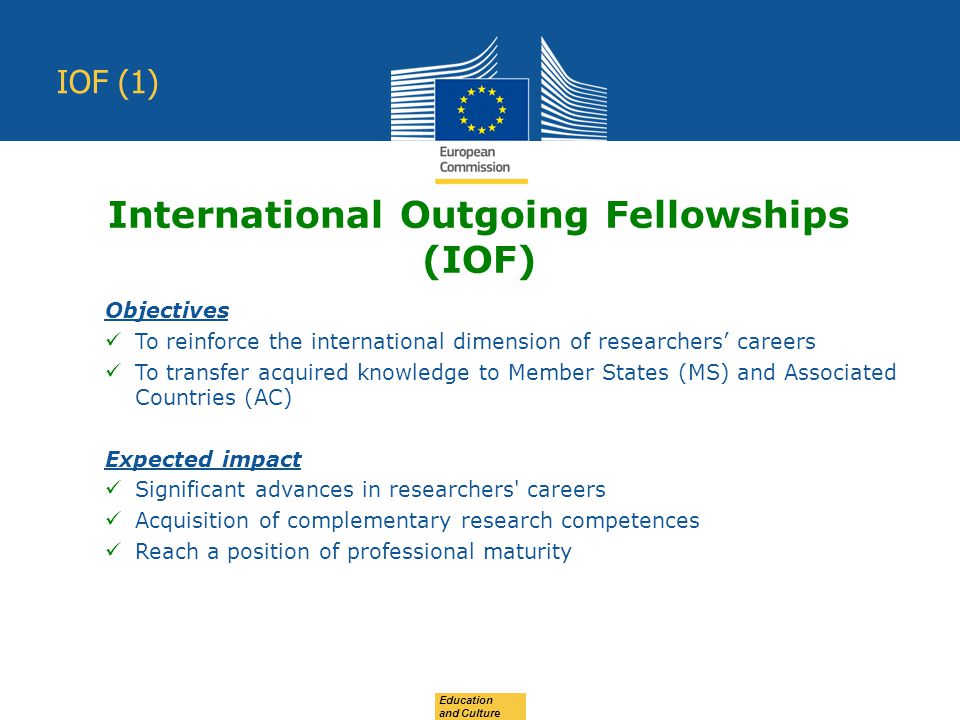 Education and Culture IOF (1) Objectives To reinforce the international dimension of researchers’ careers To transfer acquired knowledge to Member States (MS) and Associated Countries (AC) Expected impact Significant advances in researchers careers Acquisition of complementary research competences Reach a position of professional maturity International Outgoing Fellowships (IOF)