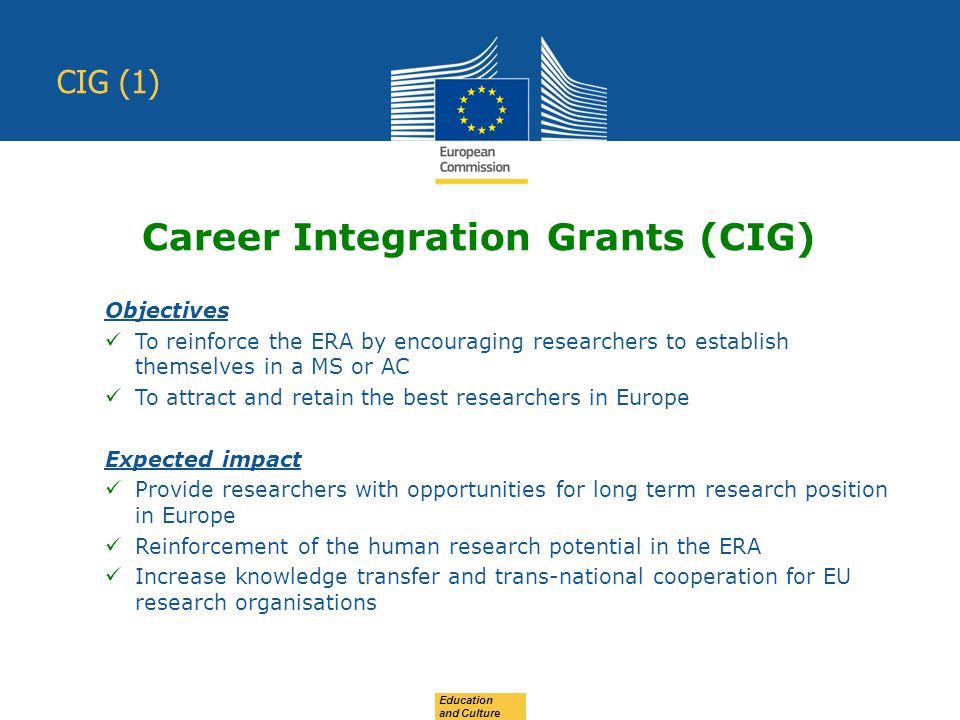 Education and Culture CIG (1) Objectives To reinforce the ERA by encouraging researchers to establish themselves in a MS or AC To attract and retain the best researchers in Europe Expected impact Provide researchers with opportunities for long term research position in Europe Reinforcement of the human research potential in the ERA Increase knowledge transfer and trans-national cooperation for EU research organisations Career Integration Grants (CIG)