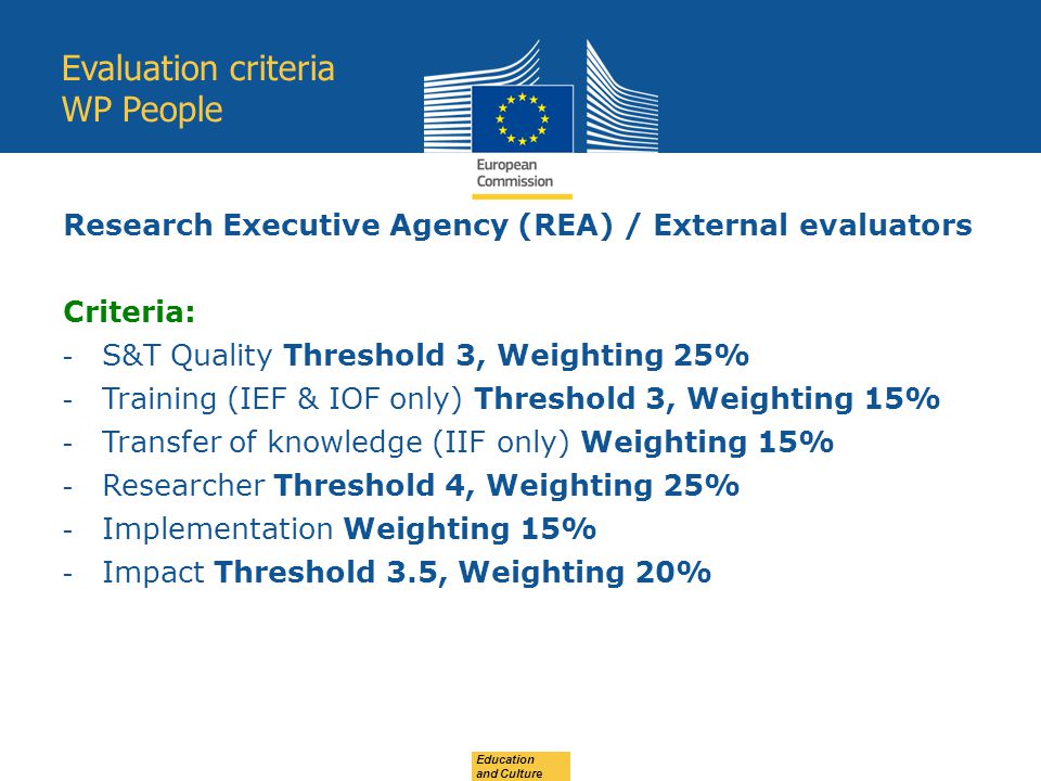 Education and Culture Evaluation criteria WP People Research Executive Agency (REA) / External evaluators Criteria: - S&T Quality Threshold 3, Weighting 25% - Training (IEF & IOF only) Threshold 3, Weighting 15% - Transfer of knowledge (IIF only) Weighting 15% - Researcher Threshold 4, Weighting 25% - Implementation Weighting 15% - Impact Threshold 3.5, Weighting 20%