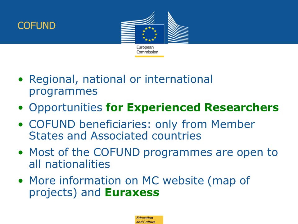Education and Culture COFUND Regional, national or international programmes Opportunities for Experienced Researchers COFUND beneficiaries: only from Member States and Associated countries Most of the COFUND programmes are open to all nationalities More information on MC website (map of projects) and Euraxess
