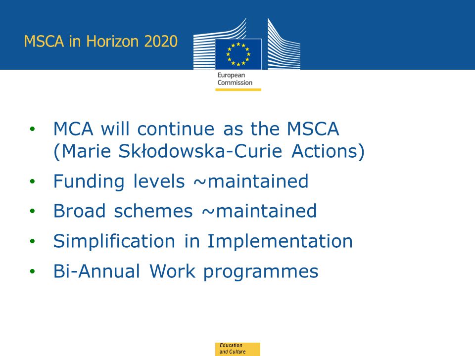 MSCA in Horizon 2020 Education and Culture MCA will continue as the MSCA (Marie Skłodowska-Curie Actions) Funding levels ~maintained Broad schemes ~maintained Simplification in Implementation Bi-Annual Work programmes