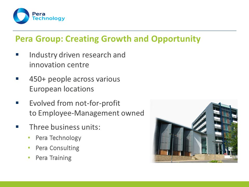 Pera Group: Creating Growth and Opportunity  Industry driven research and innovation centre  450+ people across various European locations  Evolved from not-for-profit to Employee-Management owned  Three business units: Pera Technology Pera Consulting Pera Training