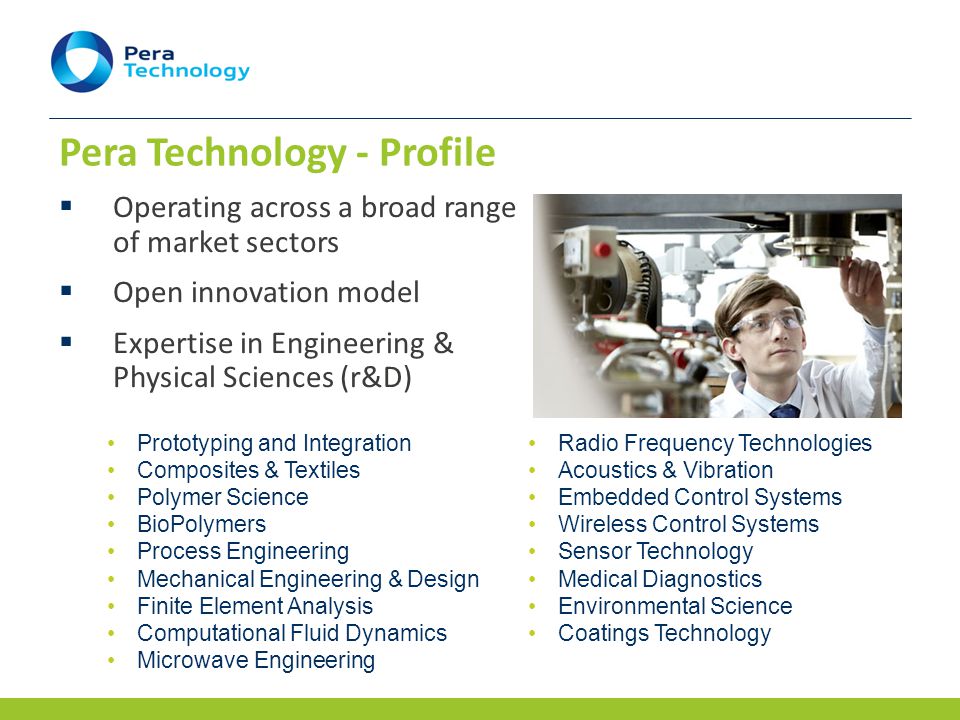 Pera Technology - Profile  Operating across a broad range of market sectors  Open innovation model  Expertise in Engineering & Physical Sciences (r&D) Prototyping and Integration Composites & Textiles Polymer Science BioPolymers Process Engineering Mechanical Engineering & Design Finite Element Analysis Computational Fluid Dynamics Microwave Engineering Radio Frequency Technologies Acoustics & Vibration Embedded Control Systems Wireless Control Systems Sensor Technology Medical Diagnostics Environmental Science Coatings Technology