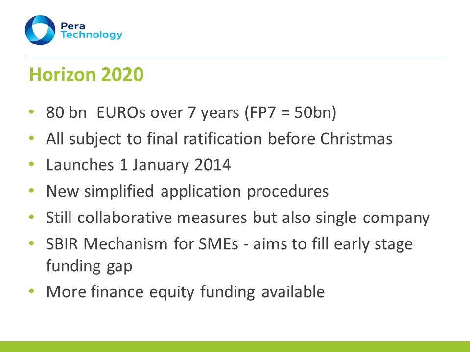 Horizon bn EUROs over 7 years (FP7 = 50bn) All subject to final ratification before Christmas Launches 1 January 2014 New simplified application procedures Still collaborative measures but also single company SBIR Mechanism for SMEs - aims to fill early stage funding gap More finance equity funding available
