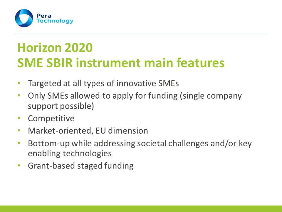 Horizon 2020 SME SBIR instrument main features Targeted at all types of innovative SMEs Only SMEs allowed to apply for funding (single company support possible) Competitive Market-oriented, EU dimension Bottom-up while addressing societal challenges and/or key enabling technologies Grant-based staged funding