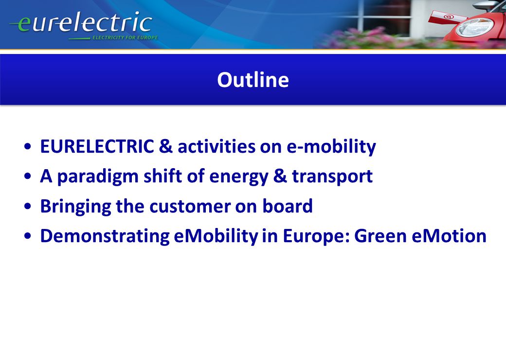 Outline EURELECTRIC & activities on e-mobility A paradigm shift of energy & transport Bringing the customer on board Demonstrating eMobility in Europe: Green eMotion