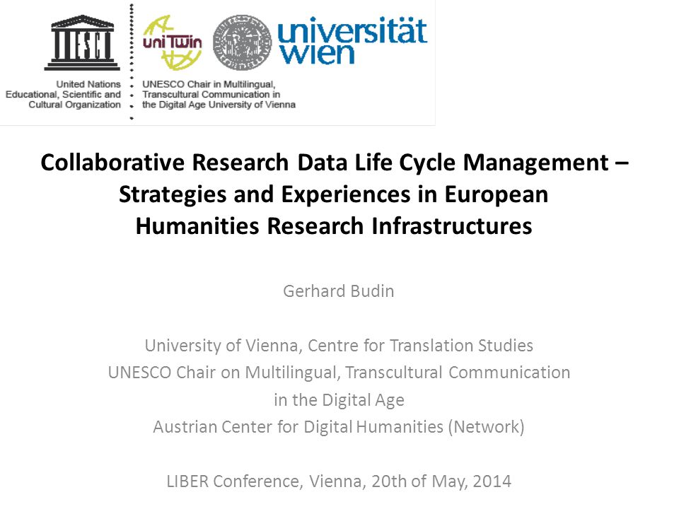 Collaborative Research Data Life Cycle Management – Strategies and Experiences in European Humanities Research Infrastructures Gerhard Budin University of Vienna, Centre for Translation Studies UNESCO Chair on Multilingual, Transcultural Communication in the Digital Age Austrian Center for Digital Humanities (Network) LIBER Conference, Vienna, 20th of May, 2014