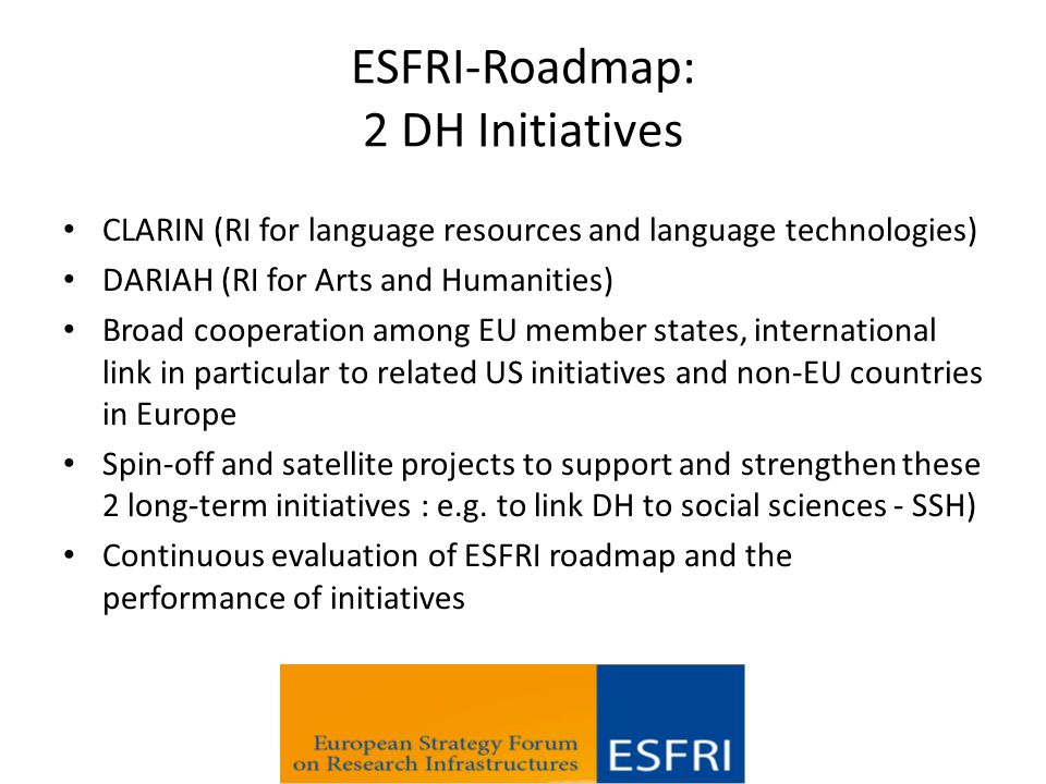 ESFRI-Roadmap: 2 DH Initiatives CLARIN (RI for language resources and language technologies) DARIAH (RI for Arts and Humanities) Broad cooperation among EU member states, international link in particular to related US initiatives and non-EU countries in Europe Spin-off and satellite projects to support and strengthen these 2 long-term initiatives : e.g.
