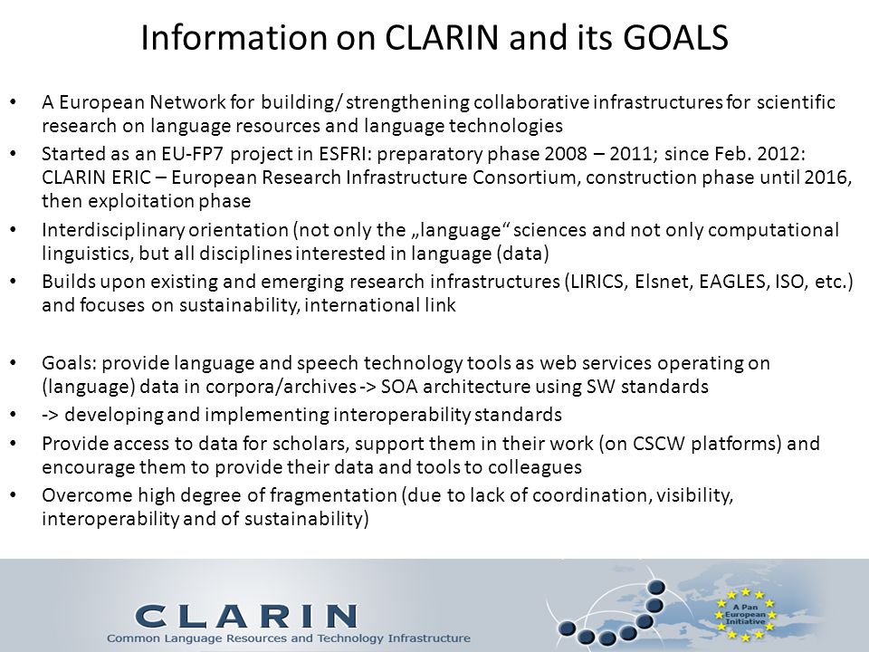 Information on CLARIN and its GOALS A European Network for building/ strengthening collaborative infrastructures for scientific research on language resources and language technologies Started as an EU-FP7 project in ESFRI: preparatory phase 2008 – 2011; since Feb.