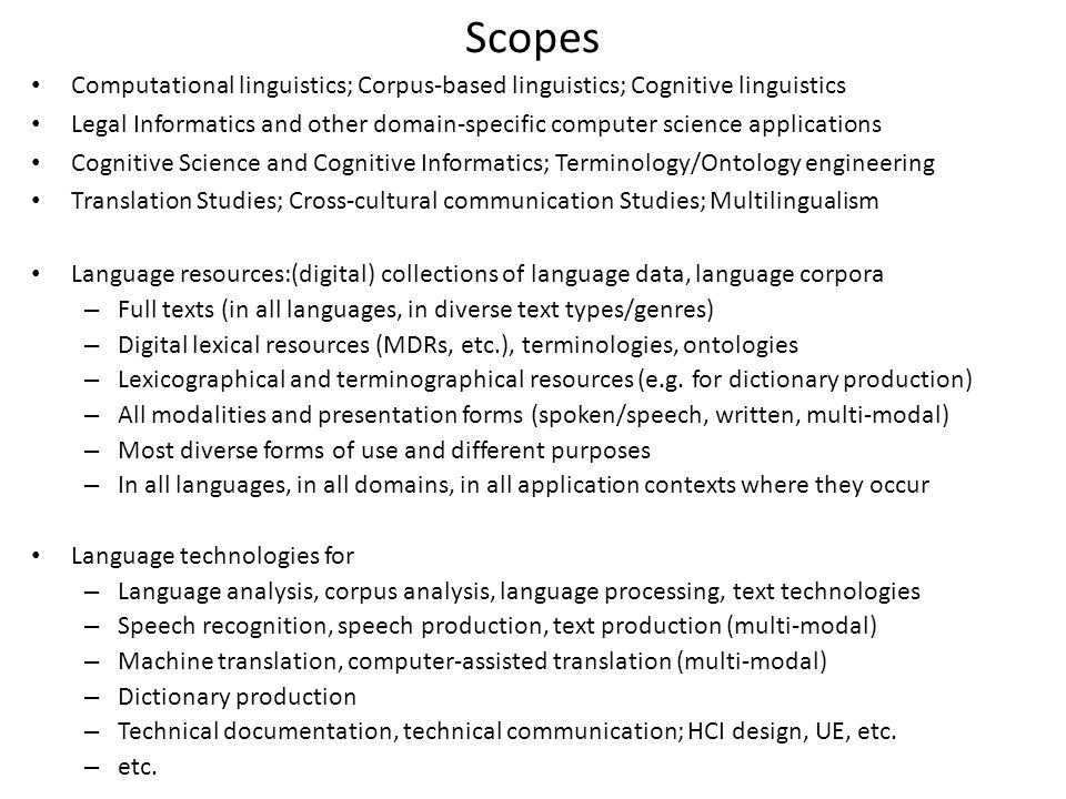 Scopes Computational linguistics; Corpus-based linguistics; Cognitive linguistics Legal Informatics and other domain-specific computer science applications Cognitive Science and Cognitive Informatics; Terminology/Ontology engineering Translation Studies; Cross-cultural communication Studies; Multilingualism Language resources:(digital) collections of language data, language corpora – Full texts (in all languages, in diverse text types/genres) – Digital lexical resources (MDRs, etc.), terminologies, ontologies – Lexicographical and terminographical resources (e.g.