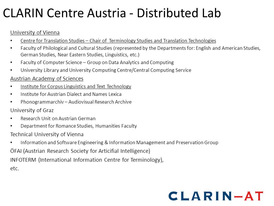 CLARIN Centre Austria - Distributed Lab University of Vienna Centre for Translation Studies – Chair of Terminology Studies and Translation Technologies Faculty of Philological and Cultural Studies (represented by the Departments for: English and American Studies, German Studies, Near Eastern Studies, Linguistics, etc.) Faculty of Computer Science – Group on Data Analytics and Computing University Library and University Computing Centre/Central Computing Service Austrian Academy of Sciences Institute for Corpus Linguistics and Text Technology Institute for Austrian Dialect and Names Lexica Phonogrammarchiv – Audiovisual Research Archive University of Graz Research Unit on Austrian German Department for Romance Studies, Humanities Faculty Technical University of Vienna Information and Software Engineering & Information Management and Preservation Group ÖFAI (Austrian Research Society for Articifial Intelligence) INFOTERM (International Information Centre for Terminology), etc.