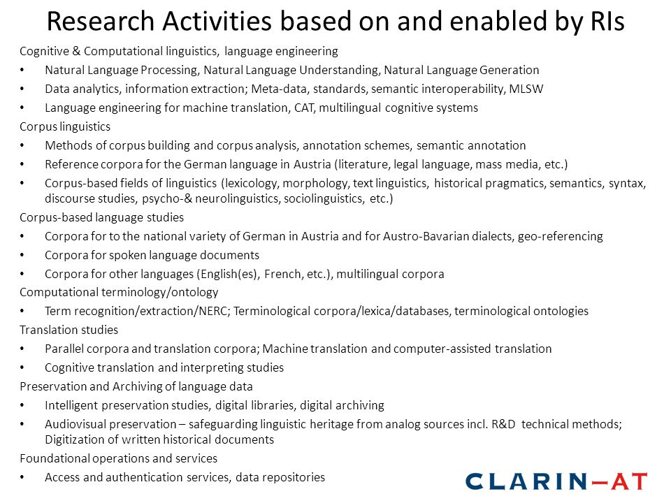 Research Activities based on and enabled by RIs Cognitive & Computational linguistics, language engineering Natural Language Processing, Natural Language Understanding, Natural Language Generation Data analytics, information extraction; Meta-data, standards, semantic interoperability, MLSW Language engineering for machine translation, CAT, multilingual cognitive systems Corpus linguistics Methods of corpus building and corpus analysis, annotation schemes, semantic annotation Reference corpora for the German language in Austria (literature, legal language, mass media, etc.) Corpus-based fields of linguistics (lexicology, morphology, text linguistics, historical pragmatics, semantics, syntax, discourse studies, psycho-& neurolinguistics, sociolinguistics, etc.) Corpus-based language studies Corpora for to the national variety of German in Austria and for Austro-Bavarian dialects, geo-referencing Corpora for spoken language documents Corpora for other languages (English(es), French, etc.), multilingual corpora Computational terminology/ontology Term recognition/extraction/NERC; Terminological corpora/lexica/databases, terminological ontologies Translation studies Parallel corpora and translation corpora; Machine translation and computer-assisted translation Cognitive translation and interpreting studies Preservation and Archiving of language data Intelligent preservation studies, digital libraries, digital archiving Audiovisual preservation – safeguarding linguistic heritage from analog sources incl.