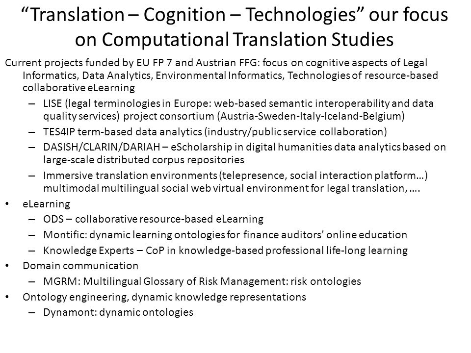 Translation – Cognition – Technologies our focus on Computational Translation Studies Current projects funded by EU FP 7 and Austrian FFG: focus on cognitive aspects of Legal Informatics, Data Analytics, Environmental Informatics, Technologies of resource-based collaborative eLearning – LISE (legal terminologies in Europe: web-based semantic interoperability and data quality services) project consortium (Austria-Sweden-Italy-Iceland-Belgium) – TES4IP term-based data analytics (industry/public service collaboration) – DASISH/CLARIN/DARIAH – eScholarship in digital humanities data analytics based on large-scale distributed corpus repositories – Immersive translation environments (telepresence, social interaction platform…) multimodal multilingual social web virtual environment for legal translation, ….
