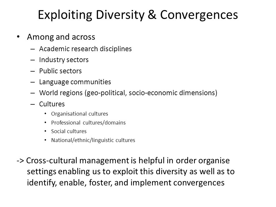 Exploiting Diversity & Convergences Among and across – Academic research disciplines – Industry sectors – Public sectors – Language communities – World regions (geo-political, socio-economic dimensions) – Cultures Organisational cultures Professional cultures/domains Social cultures National/ethnic/linguistic cultures -> Cross-cultural management is helpful in order organise settings enabling us to exploit this diversity as well as to identify, enable, foster, and implement convergences