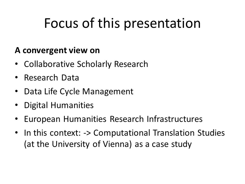 Focus of this presentation A convergent view on Collaborative Scholarly Research Research Data Data Life Cycle Management Digital Humanities European Humanities Research Infrastructures In this context: -> Computational Translation Studies (at the University of Vienna) as a case study