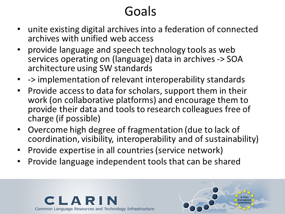 Goals unite existing digital archives into a federation of connected archives with unified web access provide language and speech technology tools as web services operating on (language) data in archives -> SOA architecture using SW standards -> implementation of relevant interoperability standards Provide access to data for scholars, support them in their work (on collaborative platforms) and encourage them to provide their data and tools to research colleagues free of charge (if possible) Overcome high degree of fragmentation (due to lack of coordination, visibility, interoperability and of sustainability) Provide expertise in all countries (service network) Provide language independent tools that can be shared