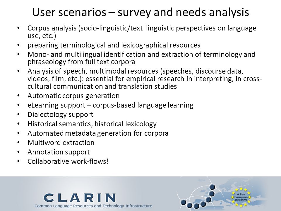 User scenarios – survey and needs analysis Corpus analysis (socio-linguistic/text linguistic perspectives on language use, etc.) preparing terminological and lexicographical resources Mono- and multilingual identification and extraction of terminology and phraseology from full text corpora Analysis of speech, multimodal resources (speeches, discourse data, videos, film, etc.): essential for empirical research in interpreting, in cross- cultural communication and translation studies Automatic corpus generation eLearning support – corpus-based language learning Dialectology support Historical semantics, historical lexicology Automated metadata generation for corpora Multiword extraction Annotation support Collaborative work-flows!
