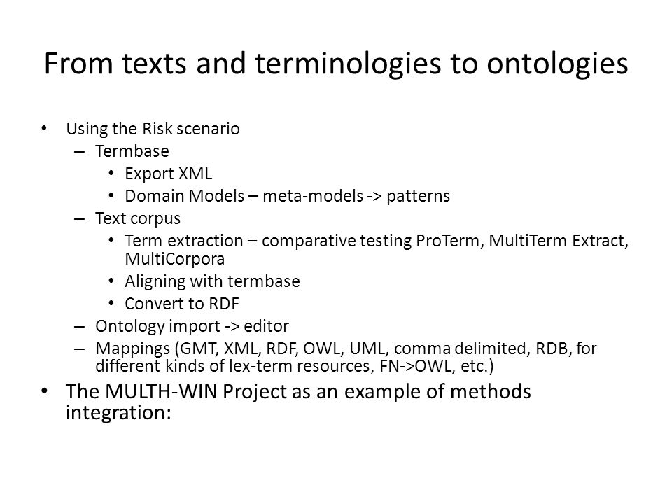 From texts and terminologies to ontologies Using the Risk scenario – Termbase Export XML Domain Models – meta-models -> patterns – Text corpus Term extraction – comparative testing ProTerm, MultiTerm Extract, MultiCorpora Aligning with termbase Convert to RDF – Ontology import -> editor – Mappings (GMT, XML, RDF, OWL, UML, comma delimited, RDB, for different kinds of lex-term resources, FN->OWL, etc.) The MULTH-WIN Project as an example of methods integration:
