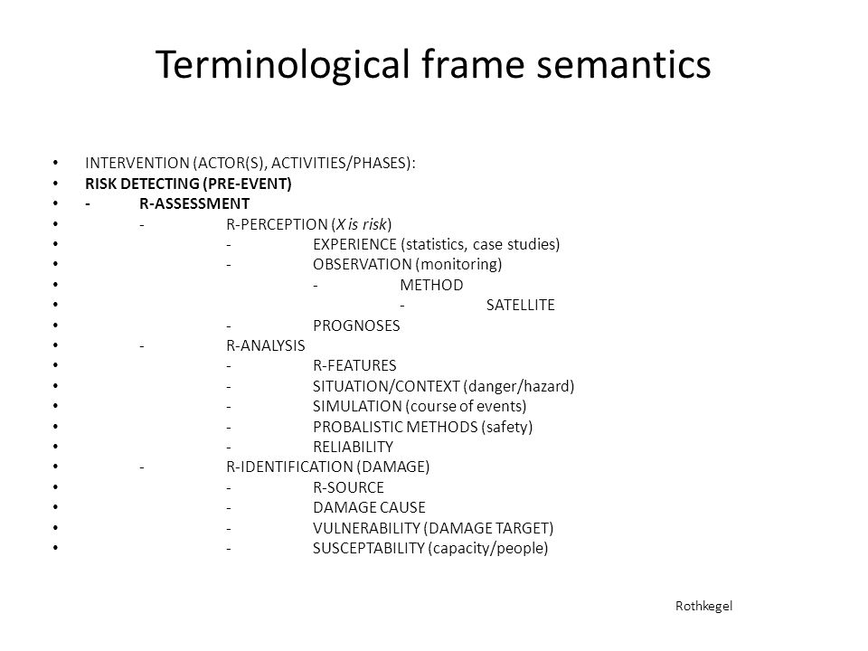 Terminological frame semantics INTERVENTION (ACTOR(S), ACTIVITIES/PHASES): RISK DETECTING (PRE-EVENT) -R-ASSESSMENT -R-PERCEPTION (X is risk) -EXPERIENCE (statistics, case studies) -OBSERVATION (monitoring) -METHOD -SATELLITE -PROGNOSES -R-ANALYSIS -R-FEATURES -SITUATION/CONTEXT (danger/hazard) -SIMULATION (course of events) -PROBALISTIC METHODS (safety) -RELIABILITY -R-IDENTIFICATION (DAMAGE) -R-SOURCE -DAMAGE CAUSE -VULNERABILITY (DAMAGE TARGET) -SUSCEPTABILITY (capacity/people) Rothkegel