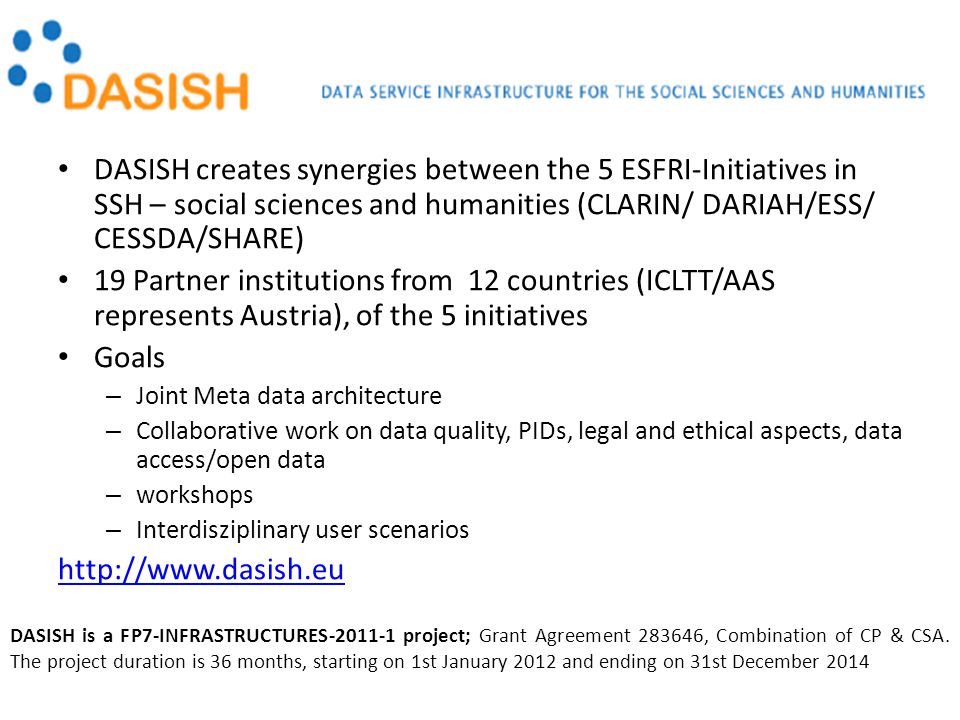 DASISH creates synergies between the 5 ESFRI-Initiatives in SSH – social sciences and humanities (CLARIN/ DARIAH/ESS/ CESSDA/SHARE) 19 Partner institutions from 12 countries (ICLTT/AAS represents Austria), of the 5 initiatives Goals – Joint Meta data architecture – Collaborative work on data quality, PIDs, legal and ethical aspects, data access/open data – workshops – Interdisziplinary user scenarios   DASISH is a FP7-INFRASTRUCTURES project; Grant Agreement , Combination of CP & CSA.