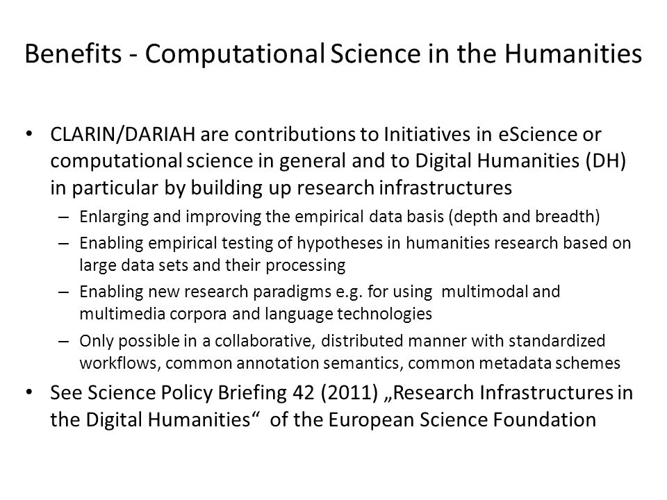 Benefits - Computational Science in the Humanities CLARIN/DARIAH are contributions to Initiatives in eScience or computational science in general and to Digital Humanities (DH) in particular by building up research infrastructures – Enlarging and improving the empirical data basis (depth and breadth) – Enabling empirical testing of hypotheses in humanities research based on large data sets and their processing – Enabling new research paradigms e.g.